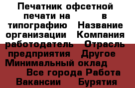 Печатник офсетной печати на QM-46-1 в типографию › Название организации ­ Компания-работодатель › Отрасль предприятия ­ Другое › Минимальный оклад ­ 15 000 - Все города Работа » Вакансии   . Бурятия респ.